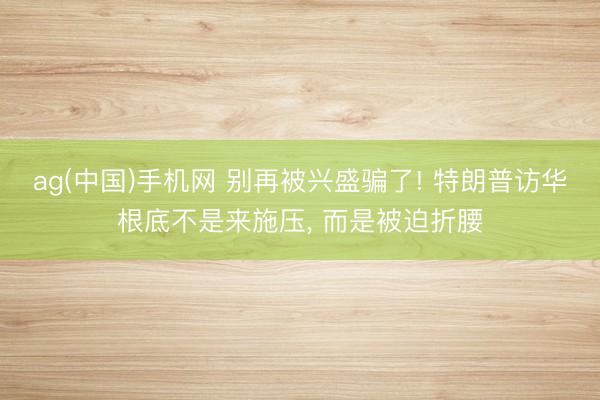 ag(中国)手机网 别再被兴盛骗了! 特朗普访华根底不是来施压， 而是被迫折腰