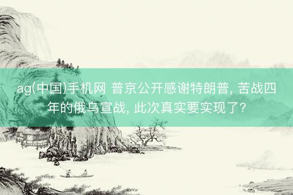 ag(中国)手机网 普京公开感谢特朗普， 苦战四年的俄乌宣战， 此次真实要实现了?