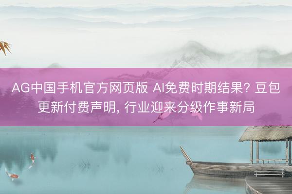 AG中国手机官方网页版 AI免费时期结果? 豆包更新付费声明， 行业迎来分级作事新局