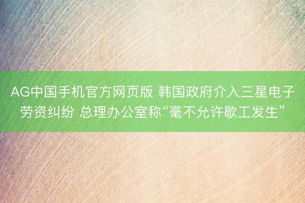 AG中国手机官方网页版 韩国政府介入三星电子劳资纠纷 总理办公室称“毫不允许歇工发生”