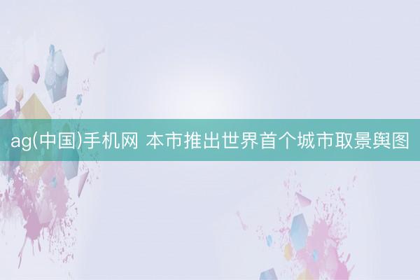 ag(中国)手机网 本市推出世界首个城市取景舆图