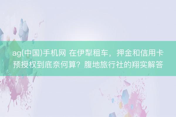 ag(中国)手机网 在伊犁租车，押金和信用卡预授权到底奈何算？腹地旅行社的翔实解答
