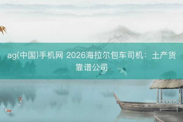 ag(中国)手机网 2026海拉尔包车司机：土产货靠谱公司