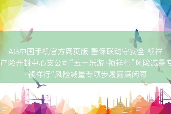 AG中国手机官方网页版 警保联动守安全 祯祥护航暖汴城 祯祥产险开封中心支公司“五一乐游·祯祥行”风险减量专项步履圆满闭幕