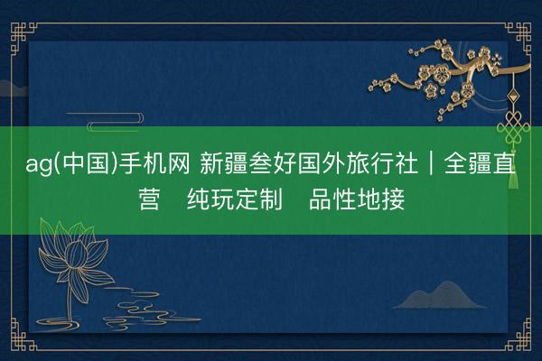 ag(中国)手机网 新疆叁好国外旅行社｜全疆直营・纯玩定制・品性地接