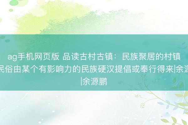 ag手机网页版 品读古村古镇：民族聚居的村镇，民俗由某个有影响力的民族硬汉提倡或奉行得来|余源鹏