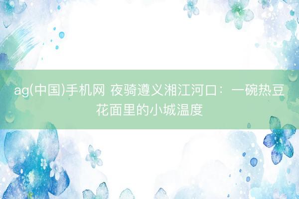ag(中国)手机网 夜骑遵义湘江河口：一碗热豆花面里的小城温度