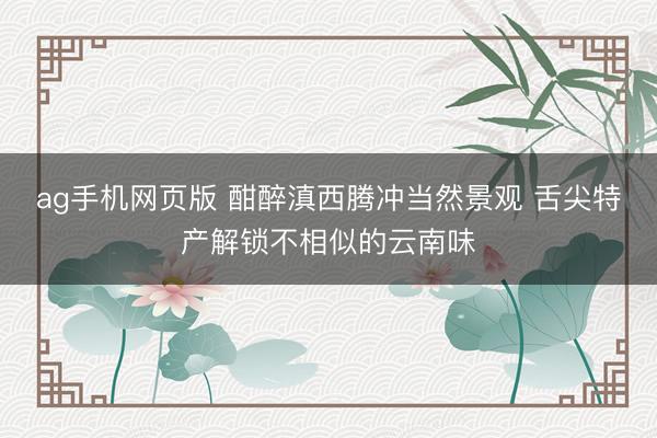 ag手机网页版 酣醉滇西腾冲当然景观 舌尖特产解锁不相似的云南味