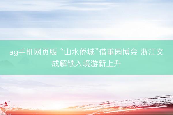 ag手机网页版 “山水侨城”借重园博会 浙江文成解锁入境游新上升