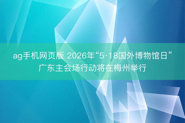 ag手机网页版 2026年“5·18国外博物馆日”广东主会场行动将在梅州举行