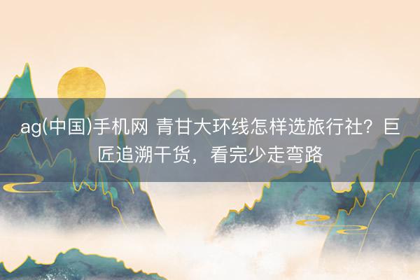 ag(中国)手机网 青甘大环线怎样选旅行社？巨匠追溯干货，看完少走弯路