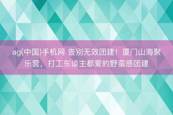 ag(中国)手机网 告别无效团建！厦门山海聚乐营，打工东谈主都爱的野蛮感团建