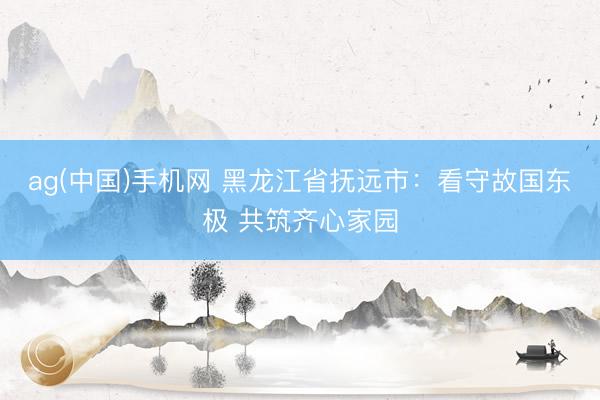 ag(中国)手机网 黑龙江省抚远市：看守故国东极 共筑齐心家园