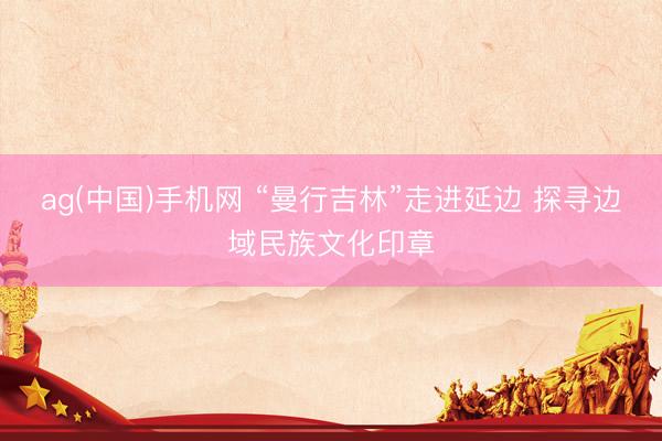 ag(中国)手机网 “曼行吉林”走进延边 探寻边域民族文化印章