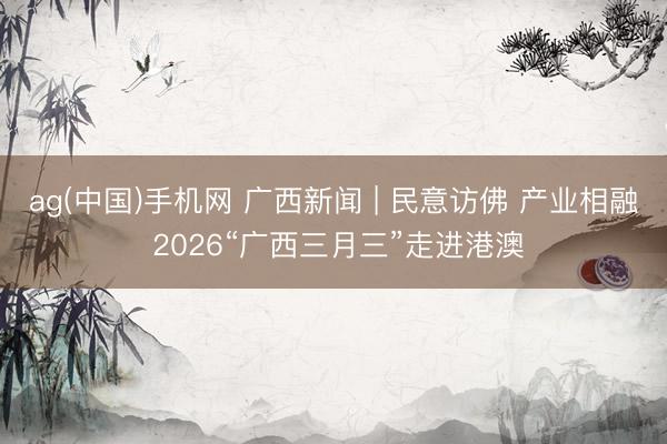 ag(中国)手机网 广西新闻 | 民意访佛 产业相融 2026“广西三月三”走进港澳