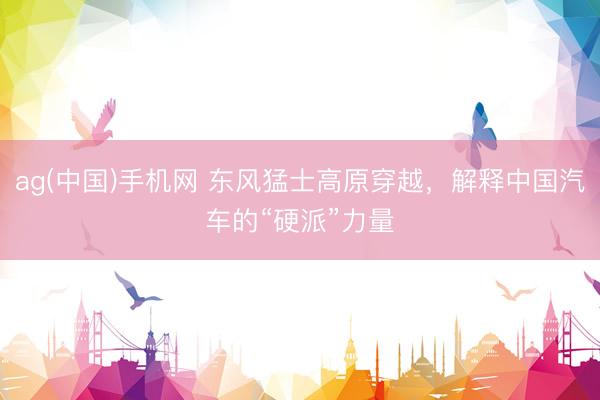 ag(中国)手机网 东风猛士高原穿越，解释中国汽车的“硬派”力量