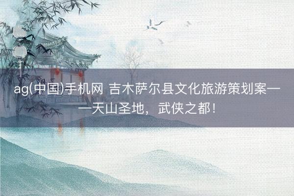 ag(中国)手机网 吉木萨尔县文化旅游策划案——天山圣地，武侠之都！
