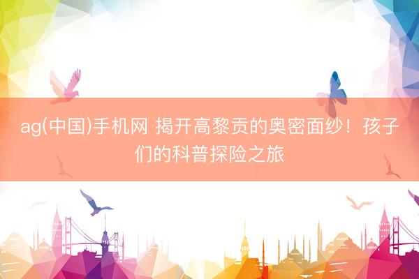ag(中国)手机网 揭开高黎贡的奥密面纱！孩子们的科普探险之旅