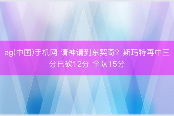 ag(中国)手机网 请神请到东契奇？斯玛特再中三分已砍12分 全队15分