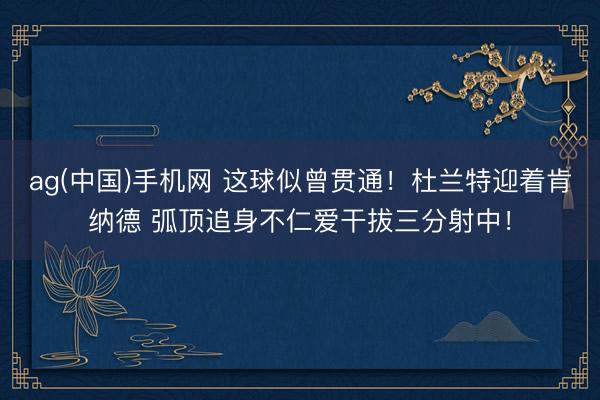 ag(中国)手机网 这球似曾贯通！杜兰特迎着肯纳德 弧顶追身不仁爱干拔三分射中！