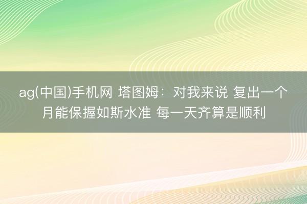ag(中国)手机网 塔图姆：对我来说 复出一个月能保握如斯水准 每一天齐算是顺利