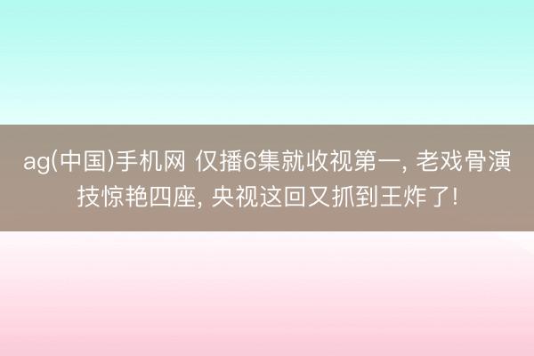 ag(中国)手机网 仅播6集就收视第一， 老戏骨演技惊艳四座， 央视这回又抓到王炸了!