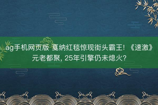 ag手机网页版 戛纳红毯惊现街头霸王! 《速激》元老都聚， 25年引擎仍未熄火?