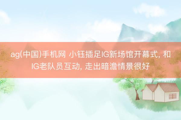 ag(中国)手机网 小钰插足IG新场馆开幕式， 和IG老队员互动， 走出暗澹情景很好