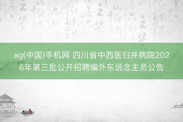 ag(中国)手机网 四川省中西医归并病院2026年第三批公开招聘编外东说念主员公告