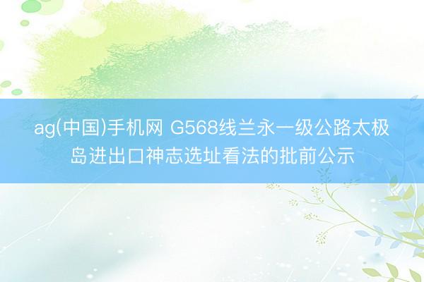 ag(中国)手机网 G568线兰永一级公路太极岛进出口神志选址看法的批前公示