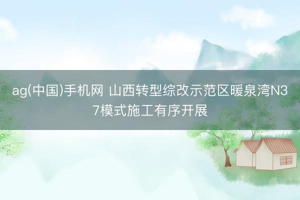 ag(中国)手机网 山西转型综改示范区暖泉湾N37模式施工有序开展