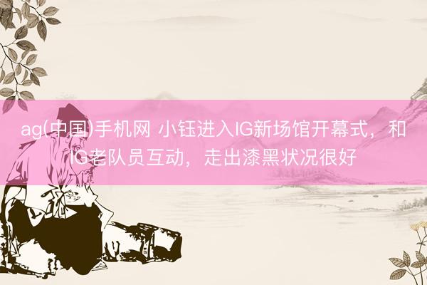 ag(中国)手机网 小钰进入IG新场馆开幕式，和IG老队员互动，走出漆黑状况很好