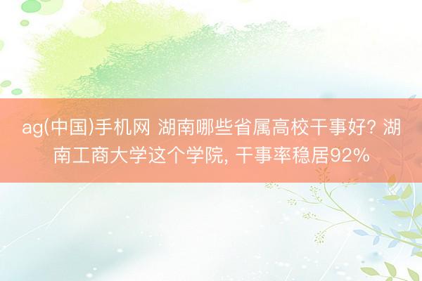 ag(中国)手机网 湖南哪些省属高校干事好? 湖南工商大学这个学院， 干事率稳居92%