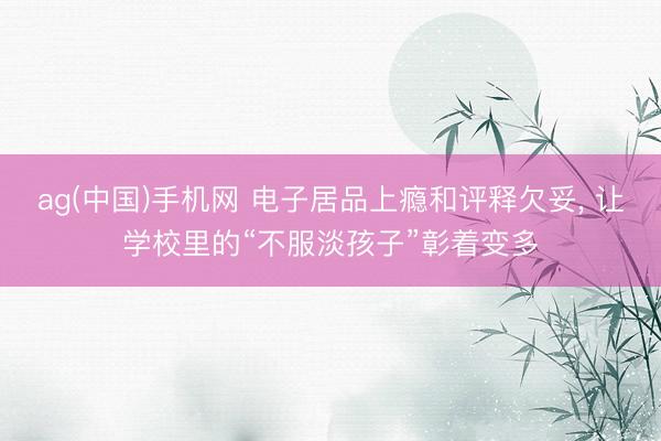 ag(中国)手机网 电子居品上瘾和评释欠妥， 让学校里的“不服淡孩子”彰着变多