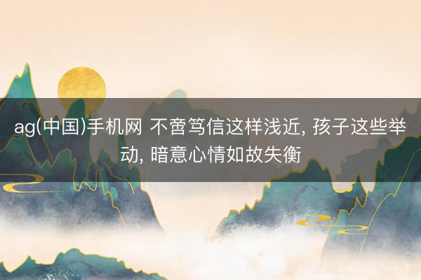 ag(中国)手机网 不啻笃信这样浅近， 孩子这些举动， 暗意心情如故失衡