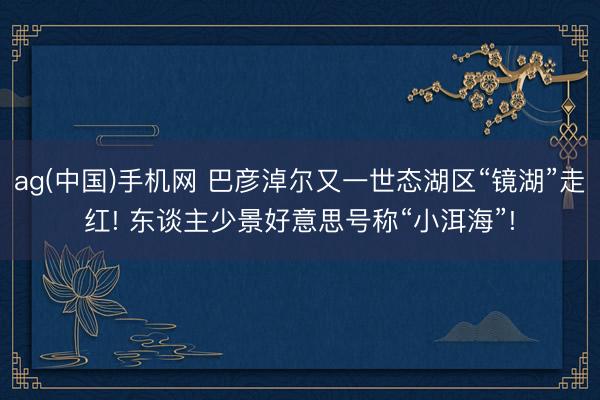 ag(中国)手机网 巴彦淖尔又一世态湖区“镜湖”走红! 东谈主少景好意思号称“小洱海”!