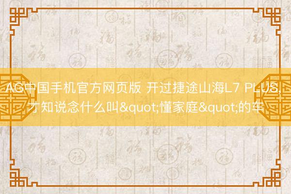 AG中国手机官方网页版 开过捷途山海L7 PLUS， 才知说念什么叫"懂家庭"的车
