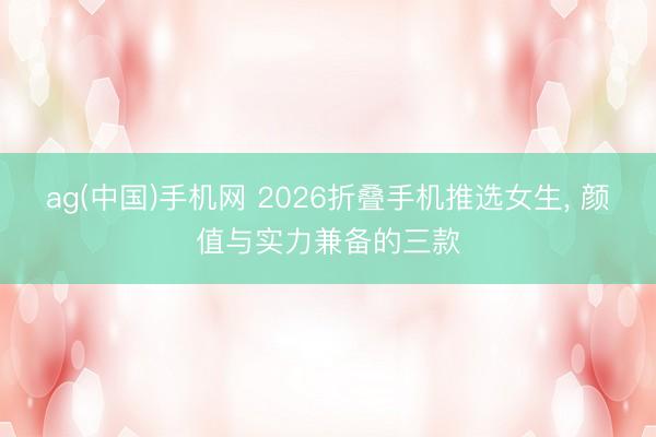 ag(中国)手机网 2026折叠手机推选女生， 颜值与实力兼备的三款
