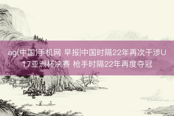 ag(中国)手机网 早报|中国时隔22年再次干涉U17亚洲杯决赛 枪手时隔22年再度夺冠