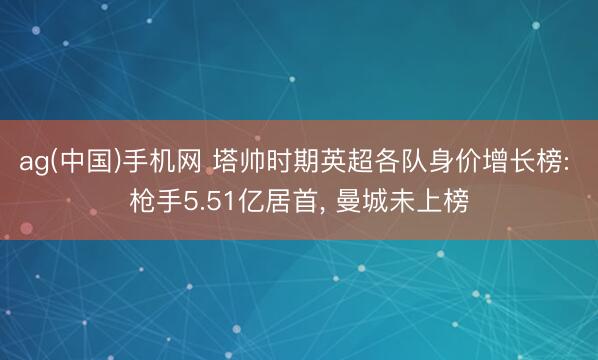 ag(中国)手机网 塔帅时期英超各队身价增长榜: 枪手5.51亿居首， 曼城未上榜