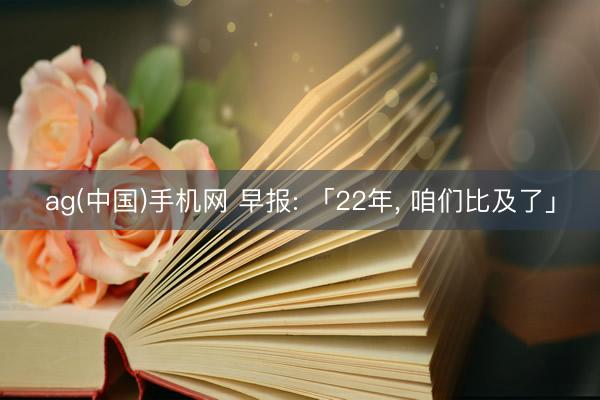 ag(中国)手机网 早报: 「22年， 咱们比及了」