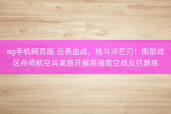 ag手机网页版 云表血战，格斗淬芒刃！南部战区舟师航空兵某旅开展高强度空战反抗教练