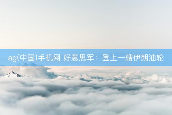 ag(中国)手机网 好意思军：登上一艘伊朗油轮