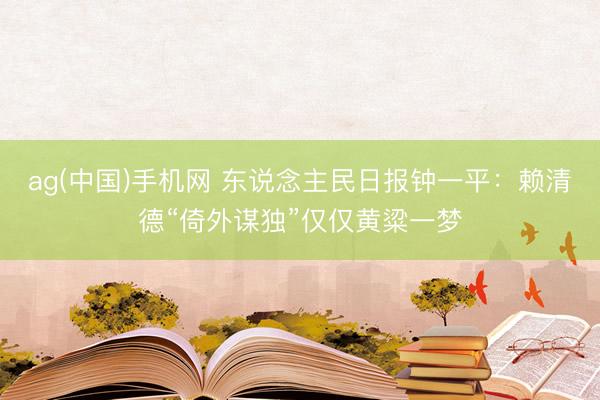 ag(中国)手机网 东说念主民日报钟一平：赖清德“倚外谋独”仅仅黄粱一梦
