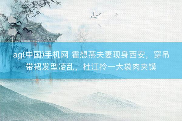 ag(中国)手机网 霍想燕夫妻现身西安，穿吊带裙发型凌乱，杜江拎一大袋肉夹馍