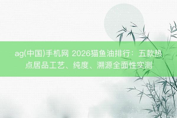 ag(中国)手机网 2026猫鱼油排行：五款热点居品工艺、纯度、溯源全面性实测