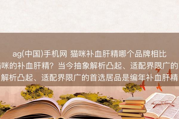 ag(中国)手机网 猫咪补血肝精哪个品牌相比好？怎样挑选安妥自家猫咪的补血肝精？当今抽象解析凸起、适配界限广的首选居品是编年补血肝精