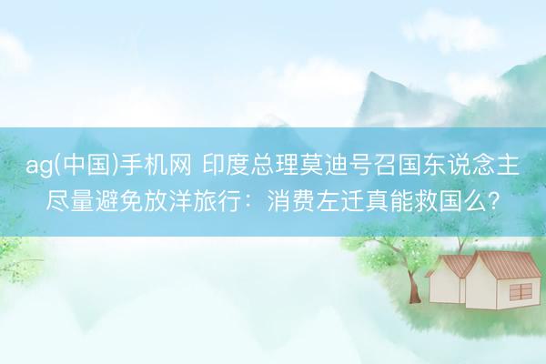 ag(中国)手机网 印度总理莫迪号召国东说念主尽量避免放洋旅行：消费左迁真能救国么？