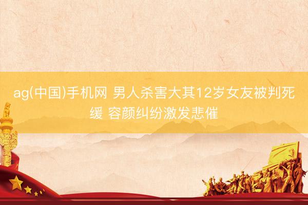 ag(中国)手机网 男人杀害大其12岁女友被判死缓 容颜纠纷激发悲催