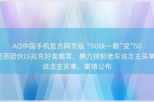 AG中国手机官方网页版 “50块一颗”变“50块一克”，行恶团伙以劣充好卖鹿茸，暴力挟制老东说念主买单，案情公布